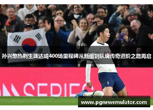 孙兴慜热刺生涯达成400场里程碑从新援到队魂传奇进阶之路再启