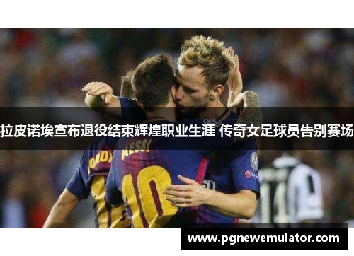 拉皮诺埃宣布退役结束辉煌职业生涯 传奇女足球员告别赛场 拉皮诺埃宣布退役结束辉煌职业生涯 传奇女足球员告别赛场