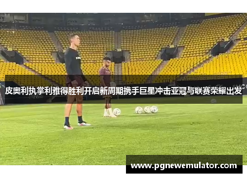 皮奥利执掌利雅得胜利开启新周期携手巨星冲击亚冠与联赛荣耀出发