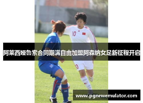 阿莱西娅鲁索合同期满自由加盟阿森纳女足新征程开启