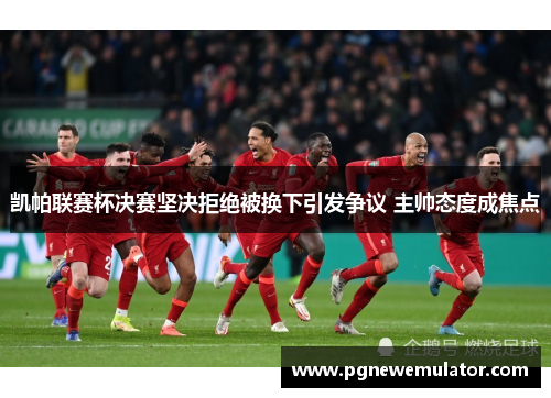 凯帕联赛杯决赛坚决拒绝被换下引发争议 主帅态度成焦点 凯帕联赛杯决赛坚决拒绝被换下引发争议 主帅态度成焦点