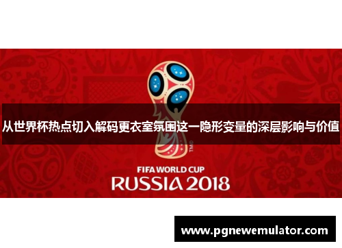 从世界杯热点切入解码更衣室氛围这一隐形变量的深层影响与价值 从世界杯热点切入解码更衣室氛围这一隐形变量的深层影响与价值