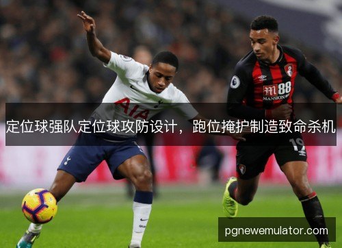 定位球强队定位球攻防设计,跑位掩护制造致命杀机 定位球强队定位球攻防设计,跑位掩护制造致命杀机