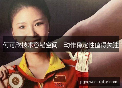 何可欣技术容错空间,动作稳定性值得关注 何可欣技术容错空间,动作稳定性值得关注